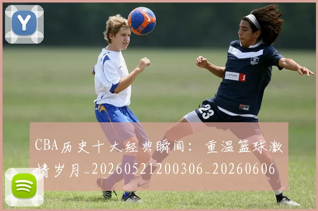 CBA历史十大经典瞬间：重温篮球激情岁月_20260521200306_20260606165157