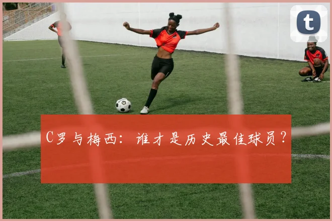 C罗与梅西:谁才是历史最佳球员?