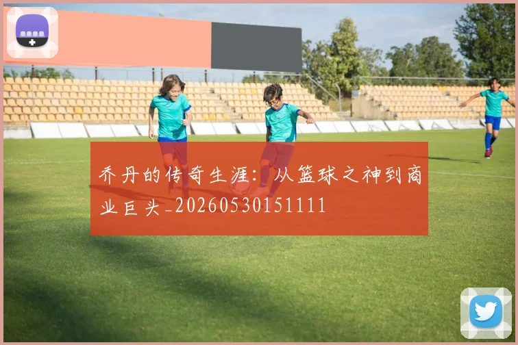 乔丹的传奇生涯：从篮球之神到商业巨头_20260530151111