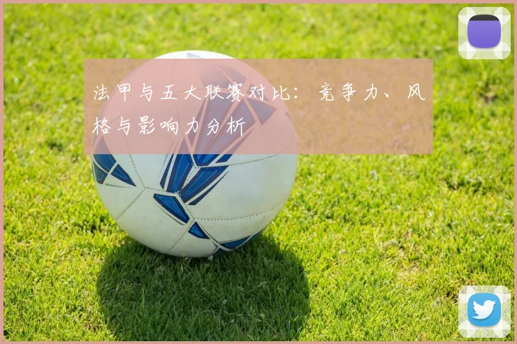 法甲与五大联赛对比：竞争力、风格与影响力分析