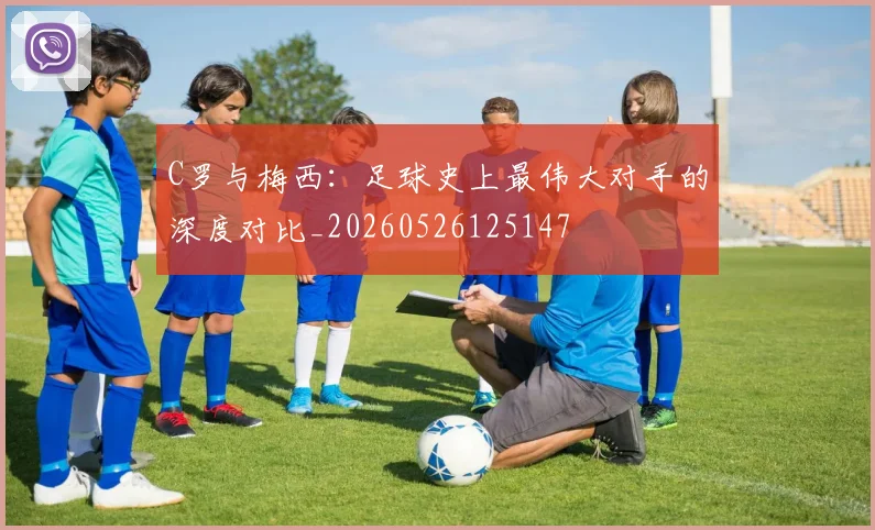 C罗与梅西:足球史上最伟大对手的深度对比_20260526125147
